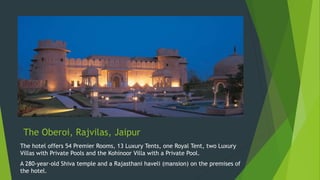 The Oberoi, Rajvilas, Jaipur
The hotel offers 54 Premier Rooms, 13 Luxury Tents, one Royal Tent, two Luxury
Villas with Private Pools and the Kohinoor Villa with a Private Pool.
A 280-year-old Shiva temple and a Rajasthani haveli (mansion) on the premises of
the hotel.
 