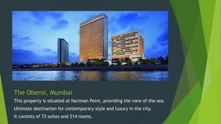 The Oberoi, Mumbai
This property is situated at Nariman Point, providing the view of the sea.
Ultimate destination for contemporary style and luxury in the city.
It consists of 73 suites and 214 rooms.
 