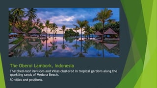The Oberoi Lambork, Indonesia
Thatched-roof Pavilions and Villas clustered in tropical gardens along the
sparkling sands of Medana Beach.
50 villas and pavilions.
 