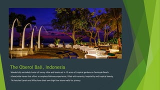 The Oberoi Bali, Indonesia
Wonderfully secluded cluster of luxury villas and lanais set in 15 acres of tropical gardens on Seminyak Beach.
A beachside haven that offers a complete Balinese experience, filled with serenity, hospitality and tropical beauty.
74 thatched Lanais and Villas have their own high lime stone walls for privacy.
 