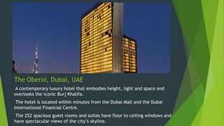 The Oberoi, Dubai, UAE
A contemporary luxury hotel that embodies height, light and space and
overlooks the iconic Burj Khalifa.
The hotel is located within minutes from the Dubai Mall and the Dubai
International Financial Centre.
The 252 spacious guest rooms and suites have floor to ceiling windows and
have spectacular views of the city’s skyline.
 