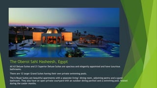 The Oberoi Sahl Hasheesh, Egypt
All 63 Deluxe Suites and 21 Superior Deluxe Suites are spacious and elegantly appointed and have luxurious
bathrooms.
There are 12 larger Grand Suites having their own private swimming pools.
The 6 Royal Suites are beautiful apartments with a separate living/ dining room, adjoining pantry and a guest
bathroom. They also have an open private courtyard with an outdoor dining pavilion and a swimming pool, heated
during the cooler months.
 