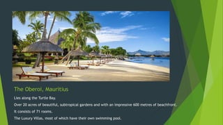 The Oberoi, Mauritius
Lies along the Turtle Bay.
Over 20 acres of beautiful, subtropical gardens and with an impressive 600 metres of beachfront.
It consists of 71 rooms.
The Luxury Villas, most of which have their own swimming pool.
 