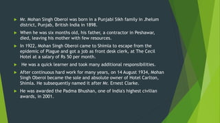  Mr. Mohan Singh Oberoi was born in a Punjabi Sikh family in Jhelum
district, Punjab, British India in 1898.
 When he was six months old, his father, a contractor in Peshawar,
died, leaving his mother with few resources.
 In 1922, Mohan Singh Oberoi came to Shimla to escape from the
epidemic of Plague and got a job as front desk clerk, at The Cecil
Hotel at a salary of Rs 50 per month.
 He was a quick learner and took many additional responsibilities.
 After continuous hard work for many years, on 14 August 1934, Mohan
Singh Oberoi became the sole and absolute owner of Hotel Carlton,
Shimla. He subsequently named it after Mr. Ernest Clarke.
 He was awarded the Padma Bhushan, one of India's highest civilian
awards, in 2001.
 