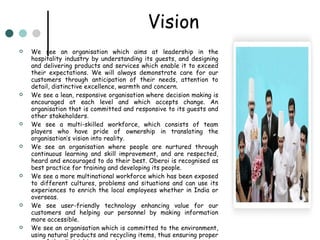 Vision We see an organisation which aims at leadership in the hospitality industry by understanding its guests, and designing and delivering products and services which enable it to exceed their expectations. We will always demonstrate care for our customers through anticipation of their needs, attention to detail, distinctive excellence, warmth and concern. We see a lean, responsive organisation where decision making is encouraged at each level and which accepts change. An organisation that is committed and responsive to its guests and other stakeholders. We see a multi-skilled workforce, which consists of team players who have pride of ownership in translating the organisation’s vision into reality. We see an organisation where people are nurtured through continuous learning and skill improvement, and are respected, heard and encouraged to do their best. Oberoi is recognised as best practice for training and developing its people. We see a more multinational workforce which has been exposed to different cultures, problems and situations and can use its experiences to enrich the local employees whether in India or overseas. We see user-friendly technology enhancing value for our customers and helping our personnel by making information more accessible. We see an organisation which is committed to the environment, using natural products and recycling items, thus ensuring proper use of the diminishing natural resources. 