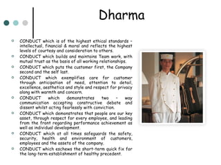 Dharma CONDUCT which is of the highest ethical standards – intellectual, financial & moral and reflects the highest levels of courtesy and consideration to others. CONDUCT which builds and maintains Team work, with mutual trust as the basis of all working relationships. CONDUCT which puts the customer first, the Company second and the self last. CONDUCT which exemplifies care for customer through anticipation of need, attention to detail, excellence, aesthetics and style and respect for privacy along with warmth and concern. CONDUCT which demonstrates two – way communication accepting constructive debate and dissent whilst acting fearlessly with conviction. CONDUCT which demonstrates that people are our key asset, through respect for every employee, and leading from the front regarding performance achievement as well as individual development. CONDUCT which at all times safeguards the safety, security, health and environment of customers, employees and the assets of the company. CONDUCT which eschews the short-term quick fix for the long-term establishment of healthy precedent. 