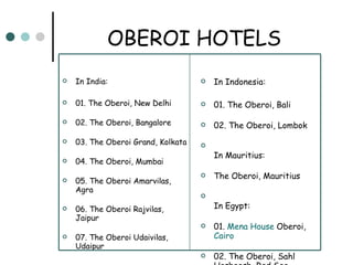 OBEROI HOTELS In India: 01. The Oberoi, New Delhi 02. The Oberoi, Bangalore 03. The Oberoi Grand, Kolkata 04. The Oberoi, Mumbai 05. The Oberoi Amarvilas, Agra 06. The Oberoi Rajvilas, Jaipur 07. The Oberoi Udaivilas, Udaipur In Indonesia: 01. The Oberoi, Bali 02. The Oberoi, Lombok In Mauritius: The Oberoi, Mauritius In Egypt: 01.  Mena  House  Oberoi ,  Cairo 02. The Oberoi, Sahl Hasheesh, Red Sea 