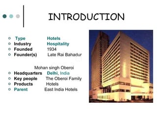 INTRODUCTION   Type   Hotels Industry  Hospitality Founded  1934 Founder(s)  Late Rai Bahadur  Mohan singh Oberoi Headquarters  Delhi ,  India Key people  The Oberoi Family Products  Hotels Parent   East India Hotels 
