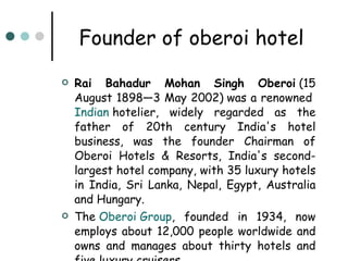 Founder of oberoi hotel Rai Bahadur Mohan Singh Oberoi  (15 August 1898—3 May 2002) was a renowned  Indian  hotelier, widely regarded as the father of 20th century India's hotel business, was the founder Chairman of Oberoi Hotels & Resorts, India's second-largest hotel company, with 35 luxury hotels in India, Sri Lanka, Nepal, Egypt, Australia and Hungary. The  Oberoi  Group , founded in 1934, now employs about 12,000 people worldwide and owns and manages about thirty hotels and five luxury cruisers.   