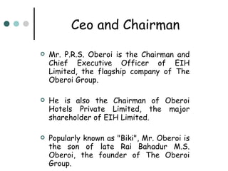 Ceo and Chairman Mr. P.R.S. Oberoi is the Chairman and Chief Executive Officer of EIH Limited, the flagship company of The Oberoi Group. He is also the Chairman of Oberoi Hotels Private Limited, the major shareholder of EIH Limited.  Popularly known as "Biki", Mr. Oberoi is the son of late Rai Bahadur M.S. Oberoi, the founder of The Oberoi Group.  