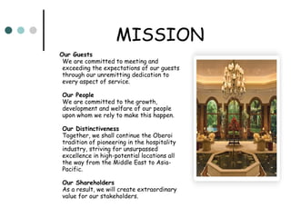MISSION Our Guests   We are committed to meeting and exceeding the expectations of our guests through our unremitting dedication to every aspect of service. Our People   We are committed to the growth, development and welfare of our people upon whom we rely to make this happen. Our Distinctiveness   Together, we shall continue the Oberoi tradition of pioneering in the hospitality industry, striving for unsurpassed excellence in high-potential locations all the way from the Middle East to Asia-Pacific. Our Shareholders   As a result, we will create extraordinary value for our stakeholders.  