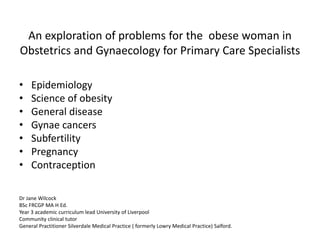 An exploration of problems for the obese woman in 
Obstetrics and Gynaecology for Primary Care Specialists 
• Epidemiology 
• Science of obesity 
• General disease 
• Gynae cancers 
• Subfertility 
• Pregnancy 
• Contraception 
Dr Jane Wilcock 
BSc FRCGP MA H Ed. 
Year 3 academic curriculum lead University of Liverpool 
Community clinical tutor 
General Practitioner Silverdale Medical Practice ( formerly Lowry Medical Practice) Salford. 
 