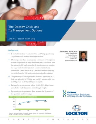 The Obesity Crisis and
Its Management Options
June 2012 • Lockton Benefit Group
L O C K T O N C O M P A N I E S
IAN CHUANG, MD, MS, FCFP
Senior Vice President
Medical Director
Lockton Benefit Group
816.960.9812
ichuang@lockton.com
Background
™™ It is a fact that about 74 percent of the adult U.S. population age
20 years and older is either overweight or obese.1
™™ Overweight and obese are categorical continuums of being above
normal weight based on body mass index (BMI) calculation. This
has serious health implications for all Americans, not to mention
the huge medical cost implications associated with obesity,
estimated at $168.4 billion, or 16.5 percent of national spending
on medical care for U.S. adult noninstitutionalized population.2
™™ The percentage of obese people has increased significantly in a
little over a decade. In 1994 the rate was 22.9 percent, and it rose
to 30.5 percent in 2000 and 34 percent in 2005.1
™™ People who are obese spend at least $2,800 (2005 dollars) more
annually for medical care than normal weight people.2
™™ Increase in obesity prevalence alone accounts for 12 percent of
the growth in health spending.3
22.90%
30.50%
34.00% 34.00%
0%
10%
20%
30%
40%
1994 2000 2005 2009
Rate of Obesity in the United States
RATE OF OBESITY IN THE UNITED STATES
Source: McKinsey analysis; Centers for Disease Control and Prevention; 2006 National
Health Expenditure Accounts; Euromonitor
 