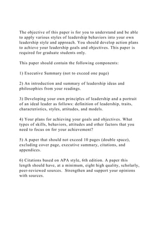 The objective of this paper is for you to understand and be able
to apply various styles of leadership behaviors into your own
leadership style and approach. You should develop action plans
to achieve your leadership goals and objectives. This paper is
required for graduate students only.
This paper should contain the following components:
1) Executive Summary (not to exceed one page)
2) An introduction and summary of leadership ideas and
philosophies from your readings.
3) Developing your own principles of leadership and a portrait
of an ideal leader as follows: definition of leadership, traits,
characteristics, styles, attitudes, and models.
4) Your plans for achieving your goals and objectives. What
types of skills, behaviors, attitudes and other factors that you
need to focus on for your achievement?
5) A paper that should not exceed 10 pages (double space),
excluding cover page, executive summary, citations, and
appendices.
6) Citations based on APA style, 6th edition. A paper this
length should have, at a minimum, eight high quality, scholarly,
peer-reviewed sources. Strengthen and support your opinions
with sources.
 