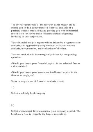 The objectives/purpose of the research paper project are to
enable you to do a comprehensive financial analysis of a
publicly traded corporation; and provide you with substantial
information for you to make recommendations regarding
investing in this corporation.
Your financial analysis report will be driven by a rigorous ratio
analysis, and aggressively supplemented with your written
analysis, interpretation, and evaluation of the data.
Your research should be strategically driven by two probing
questions:
-Would you invest your financial capital in the selected firm as
a shareholder?
-Would you invest your human and intellectual capital in the
firm as an employee?
Steps in preparation of financial analysis report:
1.)
Select a publicly held company
2.)
Select a benchmark firm to compare your company against. The
benchmark firm is typically the largest competitor.
 