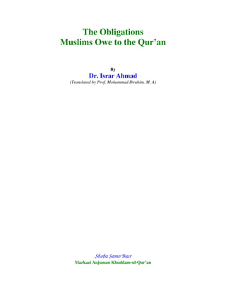 The Obligations
Muslims Owe to the Qur’an

                      By
           Dr. Israr Ahmad
  (Translated by Prof. Mohammad Ibrahim, M. A)




              Shoba Samo Basr
    Markazi Anjuman Khuddam-ul-Qur’an
 
