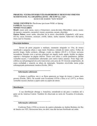PROJETO: “EXTRATIVISMO NÃO-MADEIREIRO E DESENVOLVIMENTO
SUSTENTÁVEL NA AMAZÔNIA (ITTO – PD 31/99 Ver. 3 (I)”.
                 BANCO DE DADOS “NON WOOD”

NOME CIENTÍFICO: Theobroma speciosum Willd. ex Spreng.
FAMÍLIA: Sterculiaceae
NOMES VULGARES:
Brasil: cacao azul, cacau, caca-y (Amazonas); cacau-da-mata (Maranhão); cacao, cacau-
de-macaco, cacaueiro, cacaueiroí, cacauí, cacaurana, cacauú, chocolate.
Outros Países: cacao sasha, chocolate de la sierra; chocolatillo (Espanhol); wild cacao
(EUA); cacao forastero, cacaoyer, criollo, kakao, sacha copoasu. Kaka-ran-i (Ka’apor);
mura cuat’re (Tacana).

Descrição botânica

        Árvore de porte pequeno a mediano, raramente atingindo os 15m, de tronco
ramificado a pequena altura e copa muito frondosa e dotada de ramos curtos. Folhas de
pecíolo longo, limbo coriáceo, oblongo, ovado ou elíptico (20-25 x 6-12cm), nervuras
secundárias fazendo com a nervura principal um ângulo muito agudo, luzídio na página
superior e ferrugíneo na página inferior. Flores com cálice e corola pentâmeros, pétalas
vermelho-escuro, 5 estaminódios alternando com outros tantos estames. Fruto baga sub-
esférica ou sub-pentagonal em corte transversal, com cerca de 10-12cm de comprimento, de
casca aveludada e amarela na altura da maturação. Sementes envolvidas numa polpa
esbranquiçada praticamente inodora (Ferrão, 2001).

_______________________________________
     Informações adicionais

      A planta é cauliflora, isto é, as flores aparecem ao longo do tronco e ramos mais
grossos (Ferrão, 2001). De acordo com Cavalcante (1974) e Silva et al. (1977), as flores
vermelho-escuras cheiram a capim santo ou capim-de-cheiro.


Distribuição

       A sua distribuição abrange a Amazônia, estendendo-se daí para o nordeste até a
parte sul da América Central. Também foi observada no norte do Tocantins (Cavalcante,
1991).

_______________________________________
     Informações adicionais

      Conforme Porto (1936) as árvores da espécie plantadas no Jardim Botânico do Rio
de Janeiro em 1923, floresceram bem, em abril, mas não haviam frutificado até então.
 