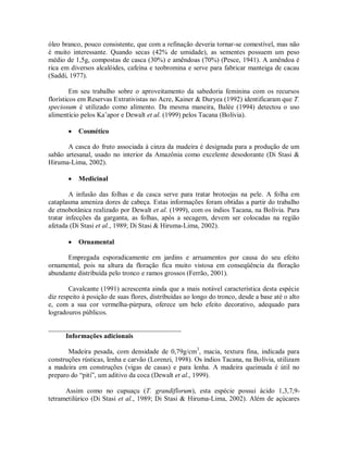 óleo branco, pouco consistente, que com a refinação deveria tornar-se comestível, mas não
é muito interessante. Quando secas (42% de umidade), as sementes possuem um peso
médio de 1,5g, compostas de casca (30%) e amêndoas (70%) (Pesce, 1941). A amêndoa é
rica em diversos alcalóides, cafeína e teobromina e serve para fabricar manteiga de cacau
(Saddi, 1977).

         Em seu trabalho sobre o aproveitamento da sabedoria feminina com os recursos
florísticos em Reservas Extrativistas no Acre, Kainer & Duryea (1992) identificaram que T.
speciosum é utilizado como alimento. Da mesma maneira, Balée (1994) detectou o uso
alimentício pelos Ka’apor e Dewalt et al. (1999) pelos Tacana (Bolívia).

          Cosmético

       A casca do fruto associada à cinza da madeira é designada para a produção de um
sabão artesanal, usado no interior da Amazônia como excelente desodorante (Di Stasi &
Hiruma-Lima, 2002).

          Medicinal

        A infusão das folhas e da casca serve para tratar brotoejas na pele. A folha em
cataplasma ameniza dores de cabeça. Estas informações foram obtidas a partir do trabalho
de etnobotânica realizado por Dewalt et al. (1999), com os índios Tacana, na Bolívia. Para
tratar infecções da garganta, as folhas, após a secagem, devem ser colocadas na região
afetada (Di Stasi et al., 1989; Di Stasi & Hiruma-Lima, 2002).

          Ornamental

      Empregada esporadicamente em jardins e arruamentos por causa do seu efeito
ornamental, pois na altura da floração fica muito vistosa em conseqüência da floração
abundante distribuída pelo tronco e ramos grossos (Ferrão, 2001).

        Cavalcante (1991) acrescenta ainda que a mais notável característica desta espécie
diz respeito à posição de suas flores, distribuídas ao longo do tronco, desde a base até o alto
e, com a sua cor vermelha-púrpura, oferece um belo efeito decorativo, adequado para
logradouros públicos.

_______________________________________
     Informações adicionais

       Madeira pesada, com densidade de 0,79g/cm3, macia, textura fina, indicada para
construções rústicas, lenha e carvão (Lorenzi, 1998). Os índios Tacana, na Bolívia, utilizam
a madeira em construções (vigas de casas) e para lenha. A madeira queimada é útil no
preparo do “piti”, um aditivo da coca (Dewalt et al., 1999).

      Assim como no cupuaçu (T. grandiflorum), esta espécie possui ácido 1,3,7,9-
tetrametilúrico (Di Stasi et al., 1989; Di Stasi & Hiruma-Lima, 2002). Além de açúcares
 