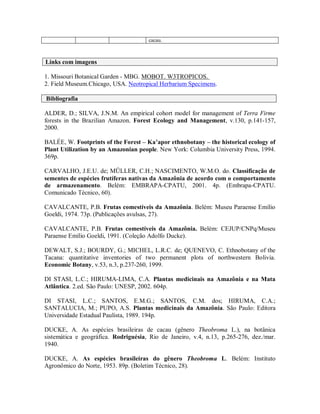 cacau.



Links com imagens

1. Missouri Botanical Garden - MBG. MOBOT. W3TROPICOS.
2. Field Museum.Chicago, USA. Neotropical Herbarium Specimens.

Bibliografia

ALDER, D.; SILVA, J.N.M. An empirical cohort model for management of Terra Firme
forests in the Brazilian Amazon. Forest Ecology and Management, v.130, p.141-157,
2000.

BALÉE, W. Footprints of the Forest – Ka’apor ethnobotany – the historical ecology of
Plant Utilization by an Amazonian people. New York: Columbia University Press, 1994.
369p.

CARVALHO, J.E.U. de; MÜLLER, C.H.; NASCIMENTO, W.M.O. do. Classificação de
sementes de espécies frutíferas nativas da Amazônia de acordo com o comportamento
de armazenamento. Belém: EMBRAPA-CPATU, 2001. 4p. (Embrapa-CPATU.
Comunicado Técnico, 60).

CAVALCANTE, P.B. Frutas comestíveis da Amazônia. Belém: Museu Paraense Emílio
Goeldi, 1974. 73p. (Publicações avulsas, 27).

CAVALCANTE, P.B. Frutas comestíveis da Amazônia. Belém: CEJUP/CNPq/Museu
Paraense Emílio Goeldi, 1991. (Coleção Adolfo Ducke).

DEWALT, S.J.; BOURDY, G.; MICHEL, L.R.C. de; QUENEVO, C. Ethnobotany of the
Tacana: quantitative inventories of two permanent plots of northwestern Bolivia.
Economic Botany, v.53, n.3, p.237-260, 1999.

DI STASI, L.C.; HIRUMA-LIMA, C.A. Plantas medicinais na Amazônia e na Mata
Atlântica. 2.ed. São Paulo: UNESP, 2002. 604p.

DI STASI, L.C.; SANTOS, E.M.G.; SANTOS, C.M. dos; HIRUMA, C.A.;
SANTALUCIA, M.; PUPO, A.S. Plantas medicinais da Amazônia. São Paulo: Editora
Universidade Estadual Paulista, 1989. 194p.

DUCKE, A. As espécies brasileiras de cacau (gênero Theobroma L.), na botânica
sistemática e geográfica. Rodriguésia, Rio de Janeiro, v.4, n.13, p.265-276, dez./mar.
1940.

DUCKE, A. As espécies brasileiras do gênero Theobroma L. Belém: Instituto
Agronômico do Norte, 1953. 89p. (Boletim Técnico, 28).
 