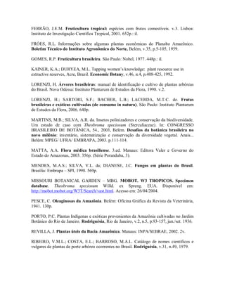 FERRÃO, J.E.M. Fruticultura tropical: espécies com frutos comestíveis. v.3. Lisboa:
Instituto de Investigação Científica Tropical, 2001. 652p.: il.

FRÓES, R.L. Informações sobre algumas plantas econômicas do Planalto Amazônico.
Boletim Técnico do Instituto Agronômico do Norte, Belém, v.35, p.5-105, 1959.

GOMES, R.P. Fruticultura brasileira. São Paulo: Nobel, 1977. 448p.: il.

KAINER, K.A.; DURYEA, M.L. Tapping women’s knowledge: plant resource use in
extractive reserves, Acre, Brazil. Economic Botany, v.46, n.4, p.408-425, 1992.

LORENZI, H. Árvores brasileiras: manual de identificação e cultivo de plantas arbóreas
do Brasil. Nova Odessa: Instituto Plantarum de Estudos da Flora, 1998. v.2.

LORENZI, H.; SARTORI, S.F.; BACHER, L.B.; LACERDA, M.T.C. de. Frutas
brasileiras e exóticas cultivadas (de consumo in natura). São Paulo: Instituto Plantarum
de Estudos da Flora, 2006. 640p.

MARTINS, M.B.; SILVA, A.R. da. Insetos polinizadores e conservação da biodiversidade.
Um estudo de caso com Theobroma speciosum (Sterculiaceae). In: CONGRESSO
BRASILEIRO DE BOTÂNICA, 54., 2003, Belém. Desafios da botânica brasileira no
novo milênio: inventário, sistematização e conservação da diversidade vegetal. Anais...
Belém: MPEG/ UFRA/ EMBRAPA, 2003. p.111-114.

MATTA, A.A. Flora médica brasiliense. 3.ed. Manaus: Editora Valer e Governo do
Estado do Amazonas, 2003. 356p. (Série Poranduba, 3).

MENDES, M.A.S.; SILVA, V.L. da; DIANESE, J.C. Fungos em plantas do Brasil.
Brasília: Embrapa – SPI, 1998. 569p.

MISSOURI BOTANICAL GARDEN – MBG. MOBOT. W3 TROPICOS. Specimen
database. Theobroma speciosum Willd. ex Spreng. EUA. Disponível em:
http://mobot.mobot.org/W3T/Search/vast.html. Acesso em: 26/04/2004.

PESCE, C. Oleaginosas da Amazônia. Belém: Oficina Gráfica da Revista da Veterinária,
1941. 130p.

PORTO, P.C. Plantas Indígenas e exóticas provenientes da Amazônia cultivadas no Jardim
Botânico do Rio de Janeiro. Rodriguésia, Rio de Janeiro, v.2, n.5, p.93-157, jun./set. 1936.

REVILLA, J. Plantas úteis da Bacia Amazônica. Manaus: INPA/SEBRAE, 2002. 2v.

RIBEIRO, V.M.L.; COSTA, E.L.; BARROSO, M.A.L. Catálogo de nomes científicos e
vulgares de plantas de porte arbóreo ocorrentes no Brasil. Rodriguésia, v.31, n.49, 1979.
 
