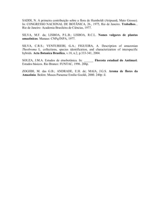 SADDI, N. A primeira contribuição sobre a flora de Humboldt (Aripuanã, Mato Grosso).
In: CONGRESSO NACIONAL DE BOTÂNICA, 26., 1975, Rio de Janeiro. Trabalhos...
Rio de Janeiro: Academia Brasileira de Ciências, 1977.

SILVA, M.F. da; LISBOA, P.L.B.; LISBOA, R.C.L. Nomes vulgares de plantas
amazônicas. Manaus: CNPq/INPA, 1977.

SILVA, C.R.S.; VENTURIERI, G.A.; FIGUEIRA, A. Description of amazonian
Theobroma L. collections, species identification, and characterization of interspecific
hybrids. Acta Botanica Brasilica, v.18, n.2, p.333-341, 2004.

SOUZA, J.M.A. Estudos de etnobotânica. In: ______ Floresta estadual do Antimari.
Estudos básicos. Rio Branco: FUNTAC, 1996. 206p.

ZOGHBI, M. das G.B.; ANDRADE, E.H. de; MAIA, J.G.S. Aroma de flores da
Amazônia. Belém: Museu Paraense Emílio Goeldi, 2000. 240p: il.
 