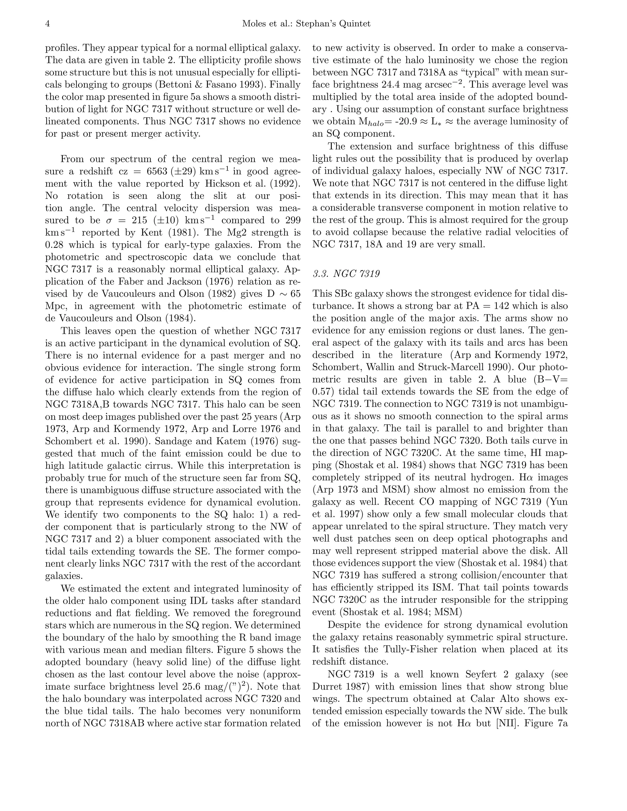 4                                              Moles et al.: Stephan’s Quintet

proﬁles. They appear typical for a normal elliptical galaxy.     to new activity is observed. In order to make a conserva-
The data are given in table 2. The ellipticity proﬁle shows      tive estimate of the halo luminosity we chose the region
some structure but this is not unusual especially for ellipti-   between NGC 7317 and 7318A as “typical” with mean sur-
cals belonging to groups (Bettoni & Fasano 1993). Finally        face brightness 24.4 mag arcsec−2 . This average level was
the color map presented in ﬁgure 5a shows a smooth distri-       multiplied by the total area inside of the adopted bound-
bution of light for NGC 7317 without structure or well de-       ary . Using our assumption of constant surface brightness
lineated components. Thus NGC 7317 shows no evidence             we obtain Mhalo = -20.9 ≈ L∗ ≈ the average luminosity of
for past or present merger activity.                             an SQ component.
                                                                     The extension and surface brightness of this diﬀuse
    From our spectrum of the central region we mea-              light rules out the possibility that is produced by overlap
sure a redshift cz = 6563 (±29) km s−1 in good agree-            of individual galaxy haloes, especially NW of NGC 7317.
ment with the value reported by Hickson et al. (1992).           We note that NGC 7317 is not centered in the diﬀuse light
No rotation is seen along the slit at our posi-                  that extends in its direction. This may mean that it has
tion angle. The central velocity dispersion was mea-             a considerable transverse component in motion relative to
sured to be σ = 215 (±10) km s−1 compared to 299                 the rest of the group. This is almost required for the group
km s−1 reported by Kent (1981). The Mg2 strength is              to avoid collapse because the relative radial velocities of
0.28 which is typical for early-type galaxies. From the          NGC 7317, 18A and 19 are very small.
photometric and spectroscopic data we conclude that
NGC 7317 is a reasonably normal elliptical galaxy. Ap-           3.3. NGC 7319
plication of the Faber and Jackson (1976) relation as re-
vised by de Vaucouleurs and Olson (1982) gives D ∼ 65            This SBc galaxy shows the strongest evidence for tidal dis-
Mpc, in agreement with the photometric estimate of               turbance. It shows a strong bar at PA = 142 which is also
de Vaucouleurs and Olson (1984).                                 the position angle of the major axis. The arms show no
    This leaves open the question of whether NGC 7317            evidence for any emission regions or dust lanes. The gen-
is an active participant in the dynamical evolution of SQ.       eral aspect of the galaxy with its tails and arcs has been
There is no internal evidence for a past merger and no           described in the literature (Arp and Kormendy 1972,
obvious evidence for interaction. The single strong form         Schombert, Wallin and Struck-Marcell 1990). Our photo-
of evidence for active participation in SQ comes from            metric results are given in table 2. A blue (B−V=
the diﬀuse halo which clearly extends from the region of         0.57) tidal tail extends towards the SE from the edge of
NGC 7318A,B towards NGC 7317. This halo can be seen              NGC 7319. The connection to NGC 7319 is not unambigu-
on most deep images published over the past 25 years (Arp        ous as it shows no smooth connection to the spiral arms
1973, Arp and Kormendy 1972, Arp and Lorre 1976 and              in that galaxy. The tail is parallel to and brighter than
Schombert et al. 1990). Sandage and Katem (1976) sug-            the one that passes behind NGC 7320. Both tails curve in
gested that much of the faint emission could be due to           the direction of NGC 7320C. At the same time, HI map-
high latitude galactic cirrus. While this interpretation is      ping (Shostak et al. 1984) shows that NGC 7319 has been
probably true for much of the structure seen far from SQ,        completely stripped of its neutral hydrogen. Hα images
there is unambiguous diﬀuse structure associated with the        (Arp 1973 and MSM) show almost no emission from the
group that represents evidence for dynamical evolution.          galaxy as well. Recent CO mapping of NGC 7319 (Yun
We identify two components to the SQ halo: 1) a red-             et al. 1997) show only a few small molecular clouds that
der component that is particularly strong to the NW of           appear unrelated to the spiral structure. They match very
NGC 7317 and 2) a bluer component associated with the            well dust patches seen on deep optical photographs and
tidal tails extending towards the SE. The former compo-          may well represent stripped material above the disk. All
nent clearly links NGC 7317 with the rest of the accordant       those evidences support the view (Shostak et al. 1984) that
galaxies.                                                        NGC 7319 has suﬀered a strong collision/encounter that
    We estimated the extent and integrated luminosity of         has eﬃciently stripped its ISM. That tail points towards
the older halo component using IDL tasks after standard          NGC 7320C as the intruder responsible for the stripping
reductions and ﬂat ﬁelding. We removed the foreground            event (Shostak et al. 1984; MSM)
stars which are numerous in the SQ region. We determined             Despite the evidence for strong dynamical evolution
the boundary of the halo by smoothing the R band image           the galaxy retains reasonably symmetric spiral structure.
with various mean and median ﬁlters. Figure 5 shows the          It satisﬁes the Tully-Fisher relation when placed at its
adopted boundary (heavy solid line) of the diﬀuse light          redshift distance.
chosen as the last contour level above the noise (approx-            NGC 7319 is a well known Seyfert 2 galaxy (see
imate surface brightness level 25.6 mag/(”)2 ). Note that        Durret 1987) with emission lines that show strong blue
the halo boundary was interpolated across NGC 7320 and           wings. The spectrum obtained at Calar Alto shows ex-
the blue tidal tails. The halo becomes very nonuniform           tended emission especially towards the NW side. The bulk
north of NGC 7318AB where active star formation related          of the emission however is not Hα but [NII]. Figure 7a
 