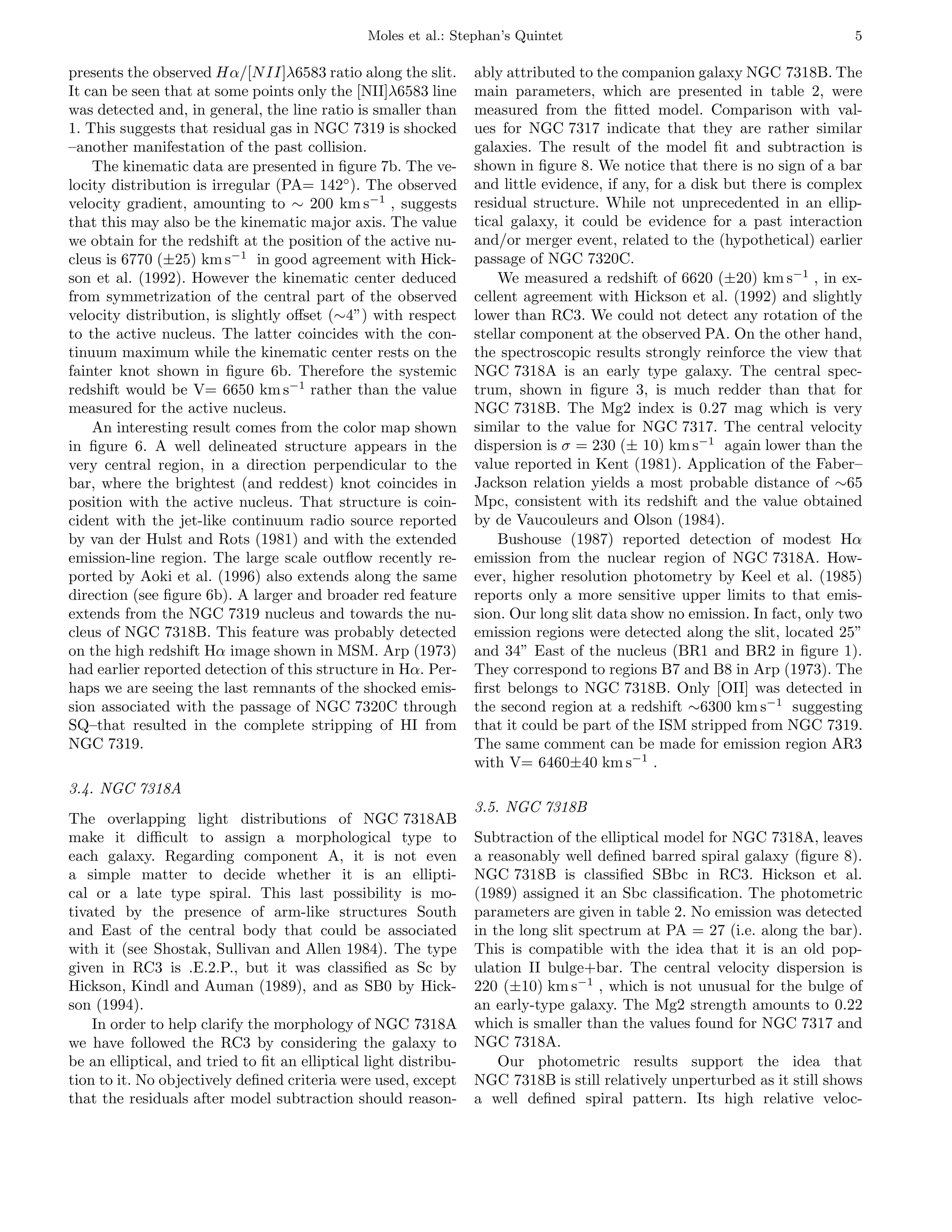 Moles et al.: Stephan’s Quintet                                             5

presents the observed Hα/[N II]λ6583 ratio along the slit.        ably attributed to the companion galaxy NGC 7318B. The
It can be seen that at some points only the [NII]λ6583 line       main parameters, which are presented in table 2, were
was detected and, in general, the line ratio is smaller than      measured from the ﬁtted model. Comparison with val-
1. This suggests that residual gas in NGC 7319 is shocked         ues for NGC 7317 indicate that they are rather similar
–another manifestation of the past collision.                     galaxies. The result of the model ﬁt and subtraction is
    The kinematic data are presented in ﬁgure 7b. The ve-         shown in ﬁgure 8. We notice that there is no sign of a bar
locity distribution is irregular (PA= 142◦ ). The observed        and little evidence, if any, for a disk but there is complex
velocity gradient, amounting to ∼ 200 km s−1 , suggests           residual structure. While not unprecedented in an ellip-
that this may also be the kinematic major axis. The value         tical galaxy, it could be evidence for a past interaction
we obtain for the redshift at the position of the active nu-      and/or merger event, related to the (hypothetical) earlier
cleus is 6770 (±25) km s−1 in good agreement with Hick-           passage of NGC 7320C.
son et al. (1992). However the kinematic center deduced               We measured a redshift of 6620 (±20) km s−1 , in ex-
from symmetrization of the central part of the observed           cellent agreement with Hickson et al. (1992) and slightly
velocity distribution, is slightly oﬀset (∼4”) with respect       lower than RC3. We could not detect any rotation of the
to the active nucleus. The latter coincides with the con-         stellar component at the observed PA. On the other hand,
tinuum maximum while the kinematic center rests on the            the spectroscopic results strongly reinforce the view that
fainter knot shown in ﬁgure 6b. Therefore the systemic            NGC 7318A is an early type galaxy. The central spec-
redshift would be V= 6650 km s−1 rather than the value            trum, shown in ﬁgure 3, is much redder than that for
measured for the active nucleus.                                  NGC 7318B. The Mg2 index is 0.27 mag which is very
    An interesting result comes from the color map shown          similar to the value for NGC 7317. The central velocity
in ﬁgure 6. A well delineated structure appears in the            dispersion is σ = 230 (± 10) km s−1 again lower than the
very central region, in a direction perpendicular to the          value reported in Kent (1981). Application of the Faber–
bar, where the brightest (and reddest) knot coincides in          Jackson relation yields a most probable distance of ∼65
position with the active nucleus. That structure is coin-         Mpc, consistent with its redshift and the value obtained
cident with the jet-like continuum radio source reported          by de Vaucouleurs and Olson (1984).
by van der Hulst and Rots (1981) and with the extended                Bushouse (1987) reported detection of modest Hα
emission-line region. The large scale outﬂow recently re-         emission from the nuclear region of NGC 7318A. How-
ported by Aoki et al. (1996) also extends along the same          ever, higher resolution photometry by Keel et al. (1985)
direction (see ﬁgure 6b). A larger and broader red feature        reports only a more sensitive upper limits to that emis-
extends from the NGC 7319 nucleus and towards the nu-             sion. Our long slit data show no emission. In fact, only two
cleus of NGC 7318B. This feature was probably detected            emission regions were detected along the slit, located 25”
on the high redshift Hα image shown in MSM. Arp (1973)            and 34” East of the nucleus (BR1 and BR2 in ﬁgure 1).
had earlier reported detection of this structure in Hα. Per-      They correspond to regions B7 and B8 in Arp (1973). The
haps we are seeing the last remnants of the shocked emis-         ﬁrst belongs to NGC 7318B. Only [OII] was detected in
sion associated with the passage of NGC 7320C through             the second region at a redshift ∼6300 km s−1 suggesting
SQ–that resulted in the complete stripping of HI from             that it could be part of the ISM stripped from NGC 7319.
NGC 7319.                                                         The same comment can be made for emission region AR3
                                                                  with V= 6460±40 km s−1 .
3.4. NGC 7318A
                                                                  3.5. NGC 7318B
The overlapping light distributions of NGC 7318AB
make it diﬃcult to assign a morphological type to                 Subtraction of the elliptical model for NGC 7318A, leaves
each galaxy. Regarding component A, it is not even                a reasonably well deﬁned barred spiral galaxy (ﬁgure 8).
a simple matter to decide whether it is an ellipti-               NGC 7318B is classiﬁed SBbc in RC3. Hickson et al.
cal or a late type spiral. This last possibility is mo-           (1989) assigned it an Sbc classiﬁcation. The photometric
tivated by the presence of arm-like structures South              parameters are given in table 2. No emission was detected
and East of the central body that could be associated             in the long slit spectrum at PA = 27 (i.e. along the bar).
with it (see Shostak, Sullivan and Allen 1984). The type          This is compatible with the idea that it is an old pop-
given in RC3 is .E.2.P., but it was classiﬁed as Sc by            ulation II bulge+bar. The central velocity dispersion is
Hickson, Kindl and Auman (1989), and as SB0 by Hick-              220 (±10) km s−1 , which is not unusual for the bulge of
son (1994).                                                       an early-type galaxy. The Mg2 strength amounts to 0.22
    In order to help clarify the morphology of NGC 7318A          which is smaller than the values found for NGC 7317 and
we have followed the RC3 by considering the galaxy to             NGC 7318A.
be an elliptical, and tried to ﬁt an elliptical light distribu-       Our photometric results support the idea that
tion to it. No objectively deﬁned criteria were used, except      NGC 7318B is still relatively unperturbed as it still shows
that the residuals after model subtraction should reason-         a well deﬁned spiral pattern. Its high relative veloc-
 