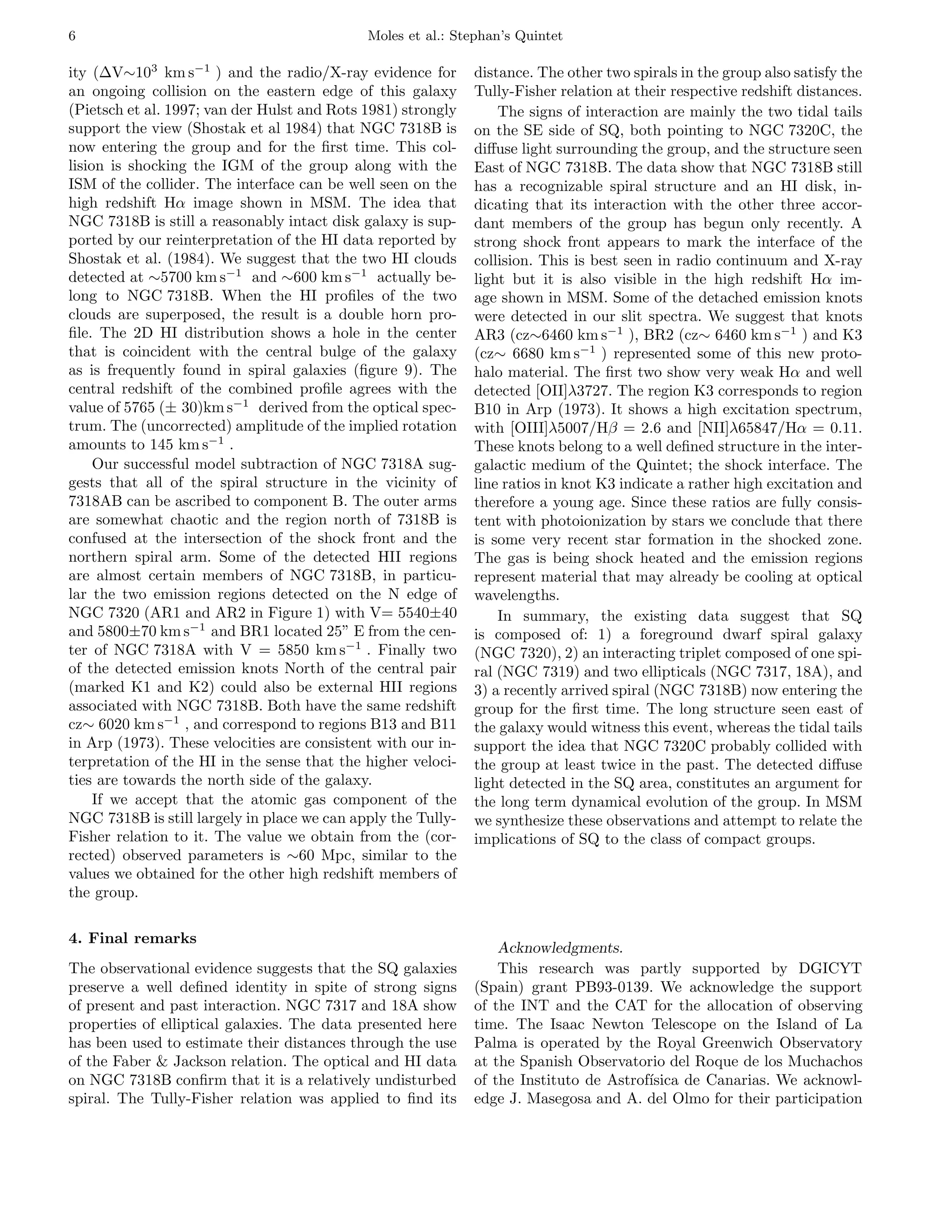 6                                            Moles et al.: Stephan’s Quintet

ity (∆V∼103 km s−1 ) and the radio/X-ray evidence for         distance. The other two spirals in the group also satisfy the
an ongoing collision on the eastern edge of this galaxy       Tully-Fisher relation at their respective redshift distances.
(Pietsch et al. 1997; van der Hulst and Rots 1981) strongly       The signs of interaction are mainly the two tidal tails
support the view (Shostak et al 1984) that NGC 7318B is       on the SE side of SQ, both pointing to NGC 7320C, the
now entering the group and for the ﬁrst time. This col-       diﬀuse light surrounding the group, and the structure seen
lision is shocking the IGM of the group along with the        East of NGC 7318B. The data show that NGC 7318B still
ISM of the collider. The interface can be well seen on the    has a recognizable spiral structure and an HI disk, in-
high redshift Hα image shown in MSM. The idea that            dicating that its interaction with the other three accor-
NGC 7318B is still a reasonably intact disk galaxy is sup-    dant members of the group has begun only recently. A
ported by our reinterpretation of the HI data reported by     strong shock front appears to mark the interface of the
Shostak et al. (1984). We suggest that the two HI clouds      collision. This is best seen in radio continuum and X-ray
detected at ∼5700 km s−1 and ∼600 km s−1 actually be-         light but it is also visible in the high redshift Hα im-
long to NGC 7318B. When the HI proﬁles of the two             age shown in MSM. Some of the detached emission knots
clouds are superposed, the result is a double horn pro-       were detected in our slit spectra. We suggest that knots
ﬁle. The 2D HI distribution shows a hole in the center        AR3 (cz∼6460 km s−1 ), BR2 (cz∼ 6460 km s−1 ) and K3
that is coincident with the central bulge of the galaxy       (cz∼ 6680 km s−1 ) represented some of this new proto-
as is frequently found in spiral galaxies (ﬁgure 9). The      halo material. The ﬁrst two show very weak Hα and well
central redshift of the combined proﬁle agrees with the       detected [OII]λ3727. The region K3 corresponds to region
value of 5765 (± 30)km s−1 derived from the optical spec-     B10 in Arp (1973). It shows a high excitation spectrum,
trum. The (uncorrected) amplitude of the implied rotation     with [OIII]λ5007/Hβ = 2.6 and [NII]λ65847/Hα = 0.11.
amounts to 145 km s−1 .                                       These knots belong to a well deﬁned structure in the inter-
     Our successful model subtraction of NGC 7318A sug-       galactic medium of the Quintet; the shock interface. The
gests that all of the spiral structure in the vicinity of     line ratios in knot K3 indicate a rather high excitation and
7318AB can be ascribed to component B. The outer arms         therefore a young age. Since these ratios are fully consis-
are somewhat chaotic and the region north of 7318B is         tent with photoionization by stars we conclude that there
confused at the intersection of the shock front and the       is some very recent star formation in the shocked zone.
northern spiral arm. Some of the detected HII regions         The gas is being shock heated and the emission regions
are almost certain members of NGC 7318B, in particu-          represent material that may already be cooling at optical
lar the two emission regions detected on the N edge of        wavelengths.
NGC 7320 (AR1 and AR2 in Figure 1) with V= 5540±40                In summary, the existing data suggest that SQ
and 5800±70 km s−1 and BR1 located 25” E from the cen-        is composed of: 1) a foreground dwarf spiral galaxy
ter of NGC 7318A with V = 5850 km s−1 . Finally two           (NGC 7320), 2) an interacting triplet composed of one spi-
of the detected emission knots North of the central pair      ral (NGC 7319) and two ellipticals (NGC 7317, 18A), and
(marked K1 and K2) could also be external HII regions         3) a recently arrived spiral (NGC 7318B) now entering the
associated with NGC 7318B. Both have the same redshift        group for the ﬁrst time. The long structure seen east of
cz∼ 6020 km s−1 , and correspond to regions B13 and B11       the galaxy would witness this event, whereas the tidal tails
in Arp (1973). These velocities are consistent with our in-   support the idea that NGC 7320C probably collided with
terpretation of the HI in the sense that the higher veloci-   the group at least twice in the past. The detected diﬀuse
ties are towards the north side of the galaxy.                light detected in the SQ area, constitutes an argument for
     If we accept that the atomic gas component of the        the long term dynamical evolution of the group. In MSM
NGC 7318B is still largely in place we can apply the Tully-   we synthesize these observations and attempt to relate the
Fisher relation to it. The value we obtain from the (cor-     implications of SQ to the class of compact groups.
rected) observed parameters is ∼60 Mpc, similar to the
values we obtained for the other high redshift members of
the group.

4. Final remarks
                                                                  Acknowledgments.
The observational evidence suggests that the SQ galaxies          This research was partly supported by DGICYT
preserve a well deﬁned identity in spite of strong signs      (Spain) grant PB93-0139. We acknowledge the support
of present and past interaction. NGC 7317 and 18A show        of the INT and the CAT for the allocation of observing
properties of elliptical galaxies. The data presented here    time. The Isaac Newton Telescope on the Island of La
has been used to estimate their distances through the use     Palma is operated by the Royal Greenwich Observatory
of the Faber & Jackson relation. The optical and HI data      at the Spanish Observatorio del Roque de los Muchachos
on NGC 7318B conﬁrm that it is a relatively undisturbed       of the Instituto de Astrof´
                                                                                        ısica de Canarias. We acknowl-
spiral. The Tully-Fisher relation was applied to ﬁnd its      edge J. Masegosa and A. del Olmo for their participation
 