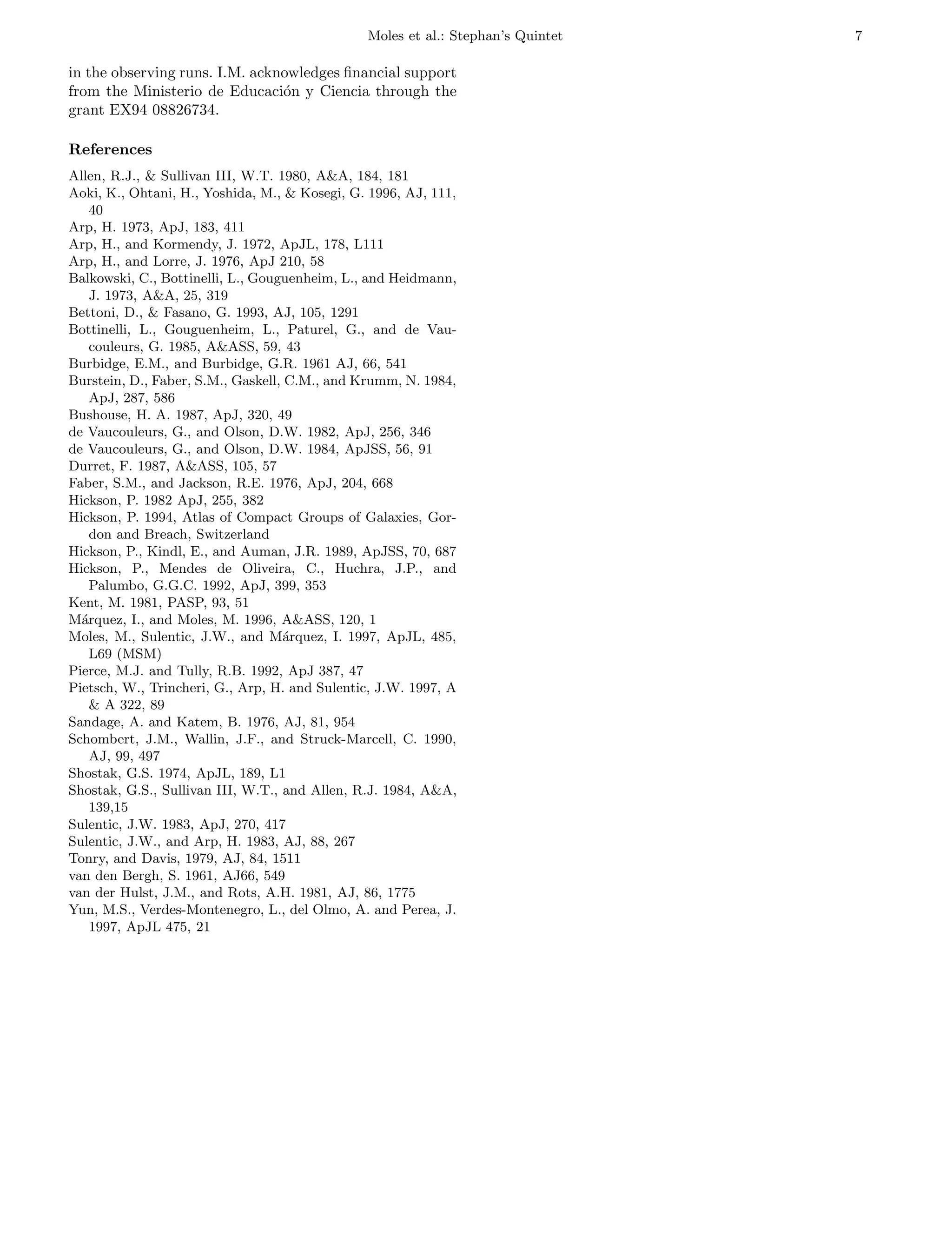 Moles et al.: Stephan’s Quintet   7

in the observing runs. I.M. acknowledges ﬁnancial support
from the Ministerio de Educaci´n y Ciencia through the
                                o
grant EX94 08826734.

References
Allen, R.J., & Sullivan III, W.T. 1980, A&A, 184, 181
Aoki, K., Ohtani, H., Yoshida, M., & Kosegi, G. 1996, AJ, 111,
   40
Arp, H. 1973, ApJ, 183, 411
Arp, H., and Kormendy, J. 1972, ApJL, 178, L111
Arp, H., and Lorre, J. 1976, ApJ 210, 58
Balkowski, C., Bottinelli, L., Gouguenheim, L., and Heidmann,
   J. 1973, A&A, 25, 319
Bettoni, D., & Fasano, G. 1993, AJ, 105, 1291
Bottinelli, L., Gouguenheim, L., Paturel, G., and de Vau-
   couleurs, G. 1985, A&ASS, 59, 43
Burbidge, E.M., and Burbidge, G.R. 1961 AJ, 66, 541
Burstein, D., Faber, S.M., Gaskell, C.M., and Krumm, N. 1984,
   ApJ, 287, 586
Bushouse, H. A. 1987, ApJ, 320, 49
de Vaucouleurs, G., and Olson, D.W. 1982, ApJ, 256, 346
de Vaucouleurs, G., and Olson, D.W. 1984, ApJSS, 56, 91
Durret, F. 1987, A&ASS, 105, 57
Faber, S.M., and Jackson, R.E. 1976, ApJ, 204, 668
Hickson, P. 1982 ApJ, 255, 382
Hickson, P. 1994, Atlas of Compact Groups of Galaxies, Gor-
   don and Breach, Switzerland
Hickson, P., Kindl, E., and Auman, J.R. 1989, ApJSS, 70, 687
Hickson, P., Mendes de Oliveira, C., Huchra, J.P., and
   Palumbo, G.G.C. 1992, ApJ, 399, 353
Kent, M. 1981, PASP, 93, 51
M´rquez, I., and Moles, M. 1996, A&ASS, 120, 1
  a
Moles, M., Sulentic, J.W., and M´rquez, I. 1997, ApJL, 485,
                                   a
   L69 (MSM)
Pierce, M.J. and Tully, R.B. 1992, ApJ 387, 47
Pietsch, W., Trincheri, G., Arp, H. and Sulentic, J.W. 1997, A
   & A 322, 89
Sandage, A. and Katem, B. 1976, AJ, 81, 954
Schombert, J.M., Wallin, J.F., and Struck-Marcell, C. 1990,
   AJ, 99, 497
Shostak, G.S. 1974, ApJL, 189, L1
Shostak, G.S., Sullivan III, W.T., and Allen, R.J. 1984, A&A,
   139,15
Sulentic, J.W. 1983, ApJ, 270, 417
Sulentic, J.W., and Arp, H. 1983, AJ, 88, 267
Tonry, and Davis, 1979, AJ, 84, 1511
van den Bergh, S. 1961, AJ66, 549
van der Hulst, J.M., and Rots, A.H. 1981, AJ, 86, 1775
Yun, M.S., Verdes-Montenegro, L., del Olmo, A. and Perea, J.
   1997, ApJL 475, 21
 