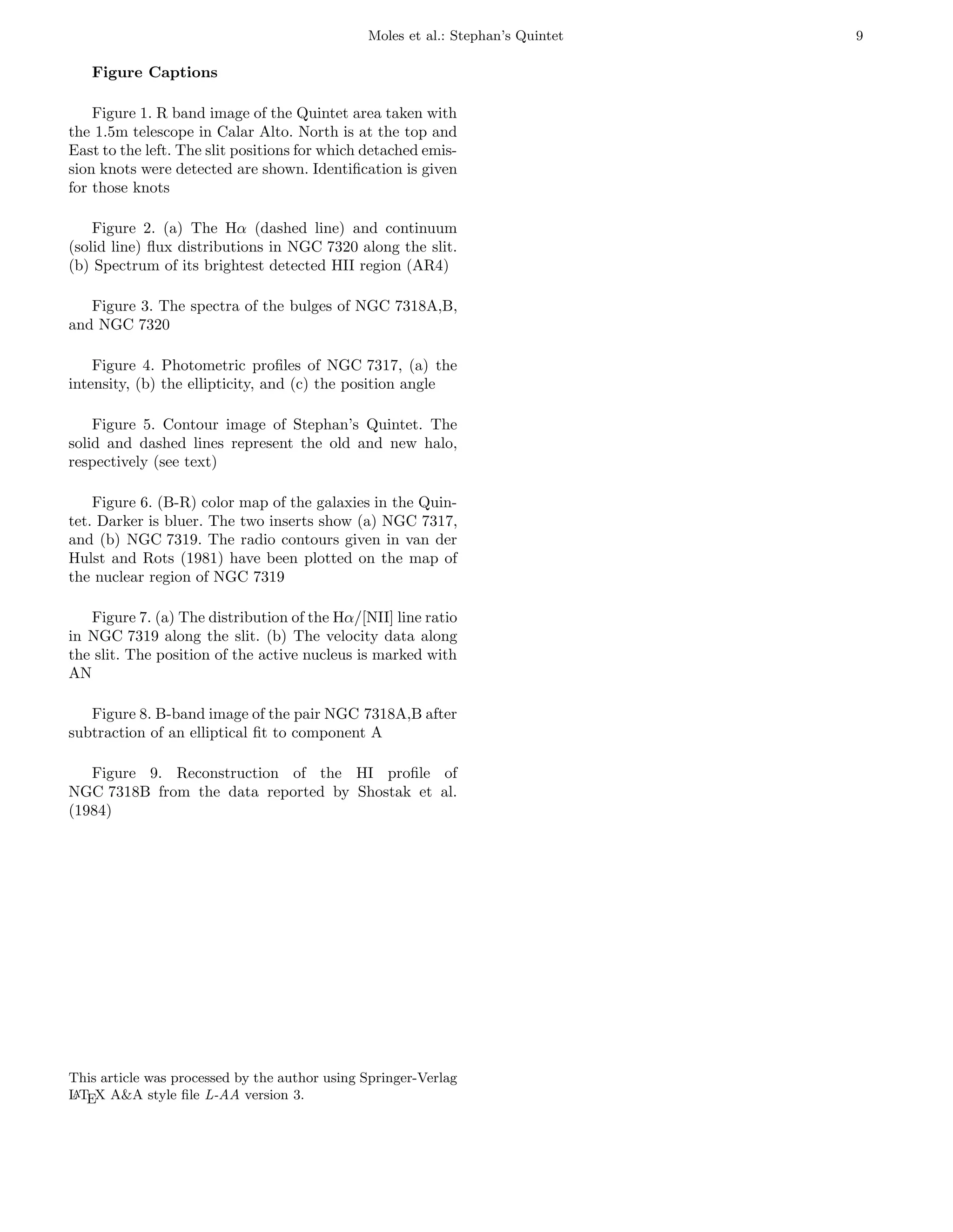 Moles et al.: Stephan’s Quintet   9

   Figure Captions

    Figure 1. R band image of the Quintet area taken with
the 1.5m telescope in Calar Alto. North is at the top and
East to the left. The slit positions for which detached emis-
sion knots were detected are shown. Identiﬁcation is given
for those knots

    Figure 2. (a) The Hα (dashed line) and continuum
(solid line) ﬂux distributions in NGC 7320 along the slit.
(b) Spectrum of its brightest detected HII region (AR4)

   Figure 3. The spectra of the bulges of NGC 7318A,B,
and NGC 7320

    Figure 4. Photometric proﬁles of NGC 7317, (a) the
intensity, (b) the ellipticity, and (c) the position angle

    Figure 5. Contour image of Stephan’s Quintet. The
solid and dashed lines represent the old and new halo,
respectively (see text)

    Figure 6. (B-R) color map of the galaxies in the Quin-
tet. Darker is bluer. The two inserts show (a) NGC 7317,
and (b) NGC 7319. The radio contours given in van der
Hulst and Rots (1981) have been plotted on the map of
the nuclear region of NGC 7319

   Figure 7. (a) The distribution of the Hα/[NII] line ratio
in NGC 7319 along the slit. (b) The velocity data along
the slit. The position of the active nucleus is marked with
AN

   Figure 8. B-band image of the pair NGC 7318A,B after
subtraction of an elliptical ﬁt to component A

   Figure 9. Reconstruction of the HI proﬁle of
NGC 7318B from the data reported by Shostak et al.
(1984)




This article was processed by the author using Springer-Verlag
L TEX A&A style ﬁle L-AA version 3.
a
 