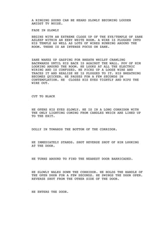 A RINGING SOUND CAN BE HEARD SLOWLY BECOMING LOUDER
AMIDST TV NOISE.
FADE IN SLOWLY
BEGINS WITH AN EXTREME CLOSE UP OF THE EYE/TEMPLE OF ZANE
ASLEEP WITHIN AN EERY WHITE ROOM. A WIRE IS PLUGGED INTO
HIS TEMPLE AS WELL AS LOTS OF WIRES RUNNING AROUND THE
ROOM. THERE IS AN INTENSE FOCUS ON ZANE.
ZANE WAKES UP GASPING FOR BREATH WHILST CRAWLING
BACKWARDS UNTIL HIS BACK IS AGAINST THE WALL. POV OF HIM
LOOKING AROUND THE ROOM. HE LOOKS AT ALL THE ELECTRIC
WIRING AND IS CONFUSED. HE PICKS UP A LOOSE WIRE AND
TRACES IT AND REALISE HE IS PLUGGED TO IT. HIS BREATHING
BECOMES QUICKER. HE PAUSES FOR A FEW SECONDS IN
CONTEMPLATION. HE CLOSES HIS EYES TIGHTLY AND RIPS THE
WIRE OUT.
CUT TO BLACK
HE OPENS HIS EYES SLOWLY. HE IS IN A LONG CORRIDOR WITH
THE ONLY LIGHTING COMING FROM CANDLES WHICH ARE LINED UP
TO THE EXIT.
DOLLY IN TOWARDS THE BOTTOM OF THE CORRIDOR.
HE IMMEDIATELY STANDS. SHOT REVERSE SHOT OF HIM LOOKING
AT THE DOOR.
HE TURNS AROUND TO FIND THE NEAREST DOOR BARRICADED.
HE SLOWLY WALKS DOWN THE CORRIDOR. HE HOLDS THE HANDLE OF
THE OPEN DOOR FOR A FEW SECONDS. HE SWINGS THE DOOR OPEN.
REVERSE SHOT FROM THE OTHER SIDE OF THE DOOR.
HE ENTERS THE DOOR.
 