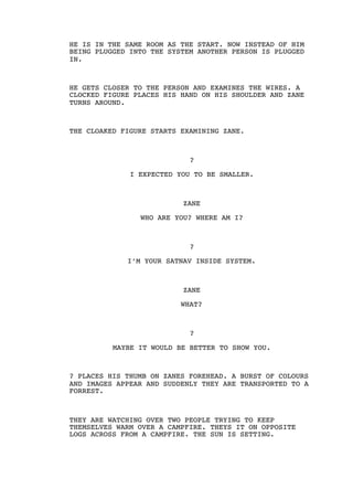 HE IS IN THE SAME ROOM AS THE START. NOW INSTEAD OF HIM
BEING PLUGGED INTO THE SYSTEM ANOTHER PERSON IS PLUGGED
IN.
HE GETS CLOSER TO THE PERSON AND EXAMINES THE WIRES. A
CLOCKED FIGURE PLACES HIS HAND ON HIS SHOULDER AND ZANE
TURNS AROUND.
THE CLOAKED FIGURE STARTS EXAMINING ZANE.
?
I EXPECTED YOU TO BE SMALLER.
ZANE
WHO ARE YOU? WHERE AM I?
?
I’M YOUR SATNAV INSIDE SYSTEM.
ZANE
WHAT?
?
MAYBE IT WOULD BE BETTER TO SHOW YOU.
? PLACES HIS THUMB ON ZANES FOREHEAD. A BURST OF COLOURS
AND IMAGES APPEAR AND SUDDENLY THEY ARE TRANSPORTED TO A
FORREST.
THEY ARE WATCHING OVER TWO PEOPLE TRYING TO KEEP
THEMSELVES WARM OVER A CAMPFIRE. THEYS IT ON OPPOSITE
LOGS ACROSS FROM A CAMPFIRE. THE SUN IS SETTING.
 