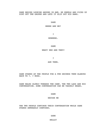 ZANE BEGINS LOOKING AROUND IN AWE, HE KNEELS AND PICKS UP
DIRT OFF THE GROUND AND LETS IT SLIP OUT HIS HAND.
ZANE
WHERE ARE WE?
?
NOWHERE.
ZANE
WHAT? WHO ARE THEY?
?
ASK THEM.
ZANE STARES AT THE PEOPLE FOR A FEW SECONDS THEN GLANCES
BACK TO ?. ? NODS.
ZANE WALKS SLOWLY TOWARDS THE CAMP. THE TWO LADS ARE MID
CONVERSATION. SOME CONVERSATION CAN BE VAGUELY HEARD.
ZANE
EXCUSE ME
THE TWO PEOPLE CONTINUE THEIR CONVERSATION WHILE ZANE
STANDS AWKWARDLY CONFUSED.
ZANE
HELLO?
 