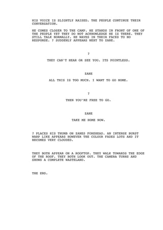 HIS VOICE IS SLIGHTLY RAISED. THE PEOPLE CONTINUE THEIR
CONVERSATION.
HE COMES CLOSER TO THE CAMP. HE STANDS IN FRONT OF ONE OF
THE PEOPLE YET THEY DO NOT ACKNOWLEDGE HE IS THERE. THEY
STILL TALK NORMALLY. HE WAVES IN THEIR FACES TO NO
RESPONSE. ? SUDDENLY APPEARS NEXT TO ZANE.
?
THEY CAN’T HEAR OR SEE YOU. ITS POINTLESS.
ZANE
ALL THIS IS TOO MUCH. I WANT TO GO HOME.
?
THEN YOU’RE FREE TO GO.
ZANE
TAKE ME HOME NOW.
? PLACES HIS THUMB ON ZANES FOREHEAD. AN INTENSE BURST
WARP LIKE APPEARS HOWEVER THE COLOUR FADES LOTS AND IT
BECOMES VERY CLOUDED.
THEY BOTH APPEAR ON A ROOFTOP. THEY WALK TOWARDS THE EDGE
OF THE ROOF. THEY BOTH LOOK OUT. THE CAMERA TURNS AND
SHOWS A COMPLETE WASTELAND.
THE END.
 