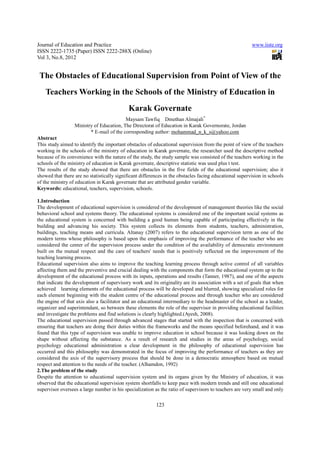 Journal of Education and Practice                                                                        www.iiste.org
ISSN 2222-1735 (Paper) ISSN 2222-288X (Online)
Vol 3, No.8, 2012


 The Obstacles of Educational Supervision from Point of View of the
    Teachers Working in the Schools of the Ministry of Education in
                                            Karak Governate
                                          Maysam Tawfiq Dmethan Almajali*
                  Ministry of Education, The Directorat of Education in Karak Governorate, Jordan
                         * E-mail of the corresponding author: mohammad_n_k_s@yahoo.com
Abstract
This study aimed to identify the important obstacles of educational supervision from the point of view of the teachers
working in the schools of the ministry of education in Karak governate, the researcher used the descriptive method
because of its convenience with the nature of the study, the study sample was consisted of the teachers working in the
schools of the ministry of education in Karak governate, descriptive statistic was used plus t test.
The results of the study showed that there are obstacles in the five fields of the educational supervision; also it
showed that there are no statistically significant differences in the obstacles facing educational supervision in schools
of the ministry of education in Karak governate that are attributed gender variable.
Keywords: educational, teachers, supervision, schools.

1.Introduction
The development of educational supervision is considered of the development of management theories like the social
behavioral school and systems theory. The educational systems is considered one of the important social systems as
the educational system is concerned with building a good human being capable of participating effectively in the
building and advancing his society. This system collects its elements from students, teachers, administration,
buildings, teaching means and curricula. Altanay (2007) refers to the educational supervision term as one of the
modern terms whose philosophy is based upon the emphasis of improving the performance of the teacher who are
considered the center of the supervision process under the condition of the availability of democratic environment
built on the mutual respect and the care of teachers' needs that is positively reflected on the improvement of the
teaching learning process.
Educational supervision also aims to improve the teaching learning process through active control of all variables
affecting them and the preventive and crucial dealing with the components that form the educational system up to the
development of the educational process with its inputs, operations and results (Tanner, 1987), and one of the aspects
that indicate the development of supervisory work and its originality are its association with a set of goals that when
achieved learning elements of the educational process will be developed and blurred, showing specialized roles for
each element beginning with the student centre of the educational process and through teacher who are considered
the engine of that axis also a facilitator and an educational intermediary to the headmaster of the school as a leader,
organizer and superintendant, so between these elements the role of the supervisor in providing educational facilities
and investigate the problems and find solutions is clearly highlighted.(Ayesh, 2008).
The educational supervision passed through advanced stages that started with the inspection that is concerned with
ensuring that teachers are doing their duties within the frameworks and the means specified beforehand, and it was
found that this type of supervision was unable to improve education in school because it was looking down on the
shape without affecting the substance. As a result of research and studies in the areas of psychology, social
psychology educational administration a clear development in the philosophy of educational supervision has
occurred and this philosophy was demonstrated in the focus of improving the performance of teachers as they are
considered the axis of the supervisory process that should be done in a democratic atmosphere based on mutual
respect and attention to the needs of the teacher. (Alhamdon, 1992)
2.The problem of the study
Despite the attention to educational supervision system and its organs given by the Ministry of education, it was
observed that the educational supervision system shortfalls to keep pace with modern trends and still one educational
supervisor oversees a large number in his specialization as the ratio of supervisors to teachers are very small and only

                                                          123
 
