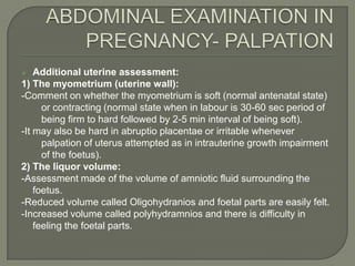    Additional uterine assessment:
1) The myometrium (uterine wall):
-Comment on whether the myometrium is soft (normal antenatal state)
      or contracting (normal state when in labour is 30-60 sec period of
      being firm to hard followed by 2-5 min interval of being soft).
-It may also be hard in abruptio placentae or irritable whenever
      palpation of uterus attempted as in intrauterine growth impairment
      of the foetus).
2) The liquor volume:
-Assessment made of the volume of amniotic fluid surrounding the
    foetus.
-Reduced volume called Oligohydranios and foetal parts are easily felt.
-Increased volume called polyhydramnios and there is difficulty in
    feeling the foetal parts.
 