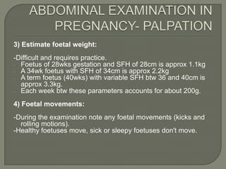 3) Estimate foetal weight:
-Difficult and requires practice.
- Foetus of 28wks gestation and SFH of 28cm is approx 1.1kg
- A 34wk foetus with SFH of 34cm is approx 2.2kg
- A term foetus (40wks) with variable SFH btw 36 and 40cm is
  approx 3.3kg.
- Each week btw these parameters accounts for about 200g.

4) Foetal movements:
-During the examination note any foetal movements (kicks and
  rolling motions).
-Healthy foetuses move, sick or sleepy foetuses don't move.
 