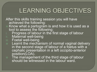 After this skills training session you will have
    achieved the following:
 Know what a partogram is and how it is used as a
    tool to assess the following:
I.    Progress of labour in the first stage of labour
II.   Maternal well-being
III. Foetal well-being
 Learnt the mechanism of normal vaginal delivery
      in the second stage of labour of a foetus with a
      cephalic presentation in a left occipito-anterior
      position(LOA).
 The management of the third stage of labour
      should be witnessed in the labour ward.
 