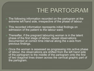    The following information recorded on the partogram at the
    extreme left hand side, irrespective of the phase of labour.
   This recorded information represents initial findings on
    admission of the patient to the labour ward.
   Thereafter, if the pregnant labouring woman is in the latent
    phase of the first stage of labour, repeat observations
    documented at correct time interval along the x-axis from
    previous findings.
   Once the woman is assessed as progressing into active phase
    of labour, the observations are shifted from the left hand side
    of the partogram to the middle of the partogram onto the first
    of two diagonal lines drawn across the cervical graphic part of
    the partogram.
 