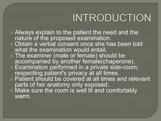  Always explain to the patient the need and the
  nature of the proposed examination.
 Obtain a verbal consent once she has been told
  what the examination would entail.
 The examiner (male or female) should be
  accompanied by another female(chaperone).
 Examination performed in a private side-room,
  respecting patient's privacy at all times.
 Patient should be covered at all times and relevant
  parts of her anatomy only exposed.
 Make sure the room is well lit and comfortably
  warm.
 