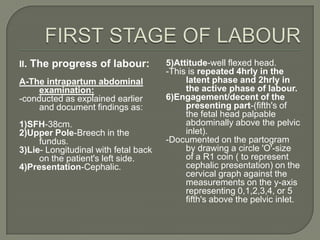 II. The progress of labour:           5)Attitude-well flexed head.
                                      -This is repeated 4hrly in the
A-The intrapartum abdominal                latent phase and 2hrly in
     examination:                          the active phase of labour.
-conducted as explained earlier       6)Engagement/decent of the
     and document findings as:             presenting part-(fifth's of
                                           the fetal head palpable
1)SFH-38cm.                                abdominally above the pelvic
2)Upper Pole-Breech in the                 inlet).
     fundus.                          -Documented on the partogram
3)Lie- Longitudinal with fetal back        by drawing a circle 'O'-size
     on the patient's left side.           of a R1 coin ( to represent
4)Presentation-Cephalic.                   cephalic presentation) on the
                                           cervical graph against the
                                           measurements on the y-axis
                                           representing 0,1,2,3,4, or 5
                                           fifth's above the pelvic inlet.
 