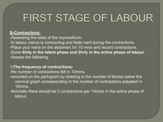 B-Contractions:
-Assessing the state of the myometrium.
-In labour uterus is contracting and feels hard during the contractions.
-Place your hand on the abdomen for 10 mins and record contractions.
-Done 4hrly in the latent phase and 2hrly in the active phase of labour.
-Assess the following:

1)The frequency of contractions:
-the number of contractions felt in 10mins.
-recorded on the partogram by shading in the number of blocks below the
   cervical graph corresponding to the number of contractions palpated in
   10mins.
-Normally there should be 3 contractions per 10mins in the active phase of
   labour.
 