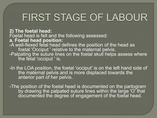 2) The foetal head:
Foetal head is felt and the following assessed:
a. Foetal head position:
-A well-flexed fetal head defines the position of the head as
    foetal 'Occiput ' relative to the maternal pelvis.
-Palpating the suture lines on the foetal skull helps assess where
    the fetal 'occiput ' is.
-In the LOA position, the foetal 'occiput' is on the left hand side of
     the maternal pelvis and is more displaced towards the
     anterior part of her pelvis.
-The position of the foetal head is documented on the partogram
    by drawing the palpated suture lines within the large 'O' that
    documented the degree of engagement of the foetal head.
 