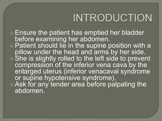  Ensure  the patient has emptied her bladder
  before examining her abdomen.
 Patient should lie in the supine position with a
  pillow under the head and arms by her side.
 She is slightly rolled to the left side to prevent
  compression of the inferior vena cava by the
  enlarged uterus (inferior venacaval syndrome
  or supine hypotensive syndrome).
 Ask for any tender area before palpating the
  abdomen.
 