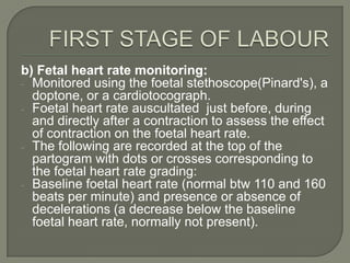 b) Fetal heart rate monitoring:  -

- Monitored using the foetal stethoscope(Pinard's), a
  doptone, or a cardiotocograph.
- Foetal heart rate auscultated just before, during
  and directly after a contraction to assess the effect
  of contraction on the foetal heart rate.
- The following are recorded at the top of the
  partogram with dots or crosses corresponding to
  the foetal heart rate grading:
- Baseline foetal heart rate (normal btw 110 and 160
  beats per minute) and presence or absence of
  decelerations (a decrease below the baseline
  foetal heart rate, normally not present).
 