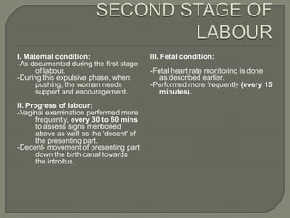 I. Maternal condition:                    III. Fetal condition:
-As documented during the first stage
      of labour.                          -Fetal heart rate monitoring is done
-During this expulsive phase, when           as described earlier.
      pushing, the woman needs            -Performed more frequently (every 15
      support and encouragement.             minutes).
II. Progress of labour:
-Vaginal examination performed more
       frequently, every 30 to 60 mins
       to assess signs mentioned
       above as well as the 'decent' of
       the presenting part.
-Decent- movement of presenting part
       down the birth canal towards
       the introitus.
 