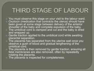    You must observe this stage on your visit to the labour ward.
   Oxytocin (medication that contracts the uterus) should have
    been given at some stage between delivery of the anterior
    shoulder of the baby and complete expulsion of the baby.
   The umbilical cord is clamped and cut and the baby is dried
    and wrapped up.
   Gentle traction applied to the umbilical cord while awaiting
    placental separation.
   The placenta has separated from the uterine wall once you
    observe a gush of blood and gradual lengthening of the
    umbilical cord.
   The placenta is then removed by gentle traction, ensuring all
    fetal membranes are also removed, often by repeatedly
    rotating the placenta.
   The placenta is inspected for completeness.
 