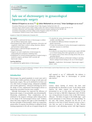 Safe use of electrosurgery in gynaecological
laparoscopic surgery
Mohsen El-Sayed MSc MD FRCOG,a,b
* Sahar Mohamed MSC DFFP FRCOG,c
Ertan Saridogan MD PhD FRCOG
d
a
Consultant Obstetrician and Gynaecologist, Darent Valley Hospital, Dartford DA2 8DA, UK
b
Honorary Senior Clinical Lecturer, King’s College London GKT School of Medical Education, London WC2R 2LS, UK
c
Consultant Obstetrician and Gynaecologist, Southend University Hospital, Southend-on-Sea SS0 0RY, UK
d
Consultant Gynaecologist, University College London Hospitals, London WC1E 6DB, UK
*Correspondence: Mohsen El-Sayed. Email: mohsen.el-sayed@nhs.net
Accepted on 21 March 2019. Published online 25 November 2019.
Key content
 It is crucial to understand the basics of electrosurgery to deliver
safe and effective laparoscopic surgery.
 Electrosurgical tissue effects include vaporisation, desiccation and
coagulation, which help to achieve cutting, dissection, ablation
and haemostasis during surgery.
 Electrosurgery is delivered through monopolar and
bipolar instruments.
 Surgeons can avoid complications of electrosurgery by
understanding the mechanisms underlying them.
 Establishment of a formal training programme in surgical energy is
needed for surgeons and theatre staff to provide safe
laparoscopic surgery.
Learning objectives
 To understand the applied physics of electrosurgery.
 To describe the various electrosurgical tissue effects and the
variables controlling them.
 To identify the differences between monopolar and
bipolar instruments.
 To know the mechanisms of various electrosurgical complications
and safety measures to avoid them.
Ethical issues
 Is it ethical to use energy devices in laparoscopic surgery with little
or no formal training about their appropriate use and safety?
 Do surgeons need to know about all energy devices they use in
operating theatres?
 Should all allied healthcare professionals working in operating
theatres undergo formal training on the use of electrosurgery?
Keywords: complications / electrosurgery / laparoscopic surgery /
physics / safety
Please cite this paper as: El-Sayed M, Mohamed S, Saridogan E. Safe use of electrosurgery in gynaecological laparoscopic surgery. The Obstetrician  Gynaecologist
2020;22:9–20. https://doi.org/10.1111/tog.12620
Introduction
Electrosurgery has gained popularity in recent years and is
now the most widely used form of energy in both open and
laparoscopic surgery. This can be attributed to its lower cost
over other forms of surgical energy, widespread availability
and versatile applications.1
Advanced technology has led to
the design of more sophisticated electrosurgical devices as
laparoscopic procedures become more complex.
Although electrosurgery has improved the efficiency of
laparoscopic surgery, it can potentially cause devastating life-
threatening complications. These complications can be
attributed to the surgeon’s technique and/or inherent flaws
in the design of the electrosurgical devices used.2
Evidence
shows that many surgeons have gaps in their knowledge of
the basic principles of electrosurgery, which can compromise
patient safety. In response, the profession is calling for formal
training programmes in the safe use of surgical energy for all
staff required to use it.3
Additionally, the industry is
addressing design flaws in electrosurgery to provide
safer devices.2
History
Cautery (direct heating of tissues) has been used
therapeutically for thousands of years. In the Edwin Smith
Papyrus, the oldest surgical text, Ancient Egyptians
documented its use to treat ulcers and tumours of the
breast as far back as 3000 BCE. Hippocrates (469–370 BCE)
was a strong advocate of cautery. Later, in the 10th Century,
Albucasis – the father of surgery in the Middle Ages – used
heated instruments to treat diseases and stop bleeding.4
In
the early 19th Century, Becquerel was the first to use
electricity in the form of direct electrical current to heat a
wire that was used in electrocautery. In 1881, Morton
discovered a safe alternating current with high frequency
ª 2019 Royal College of Obstetricians and Gynaecologists 9
DOI: 10.1111/tog.12620
The Obstetrician  Gynaecologist
http://onlinetog.org
2020;22:9–20
Review
 