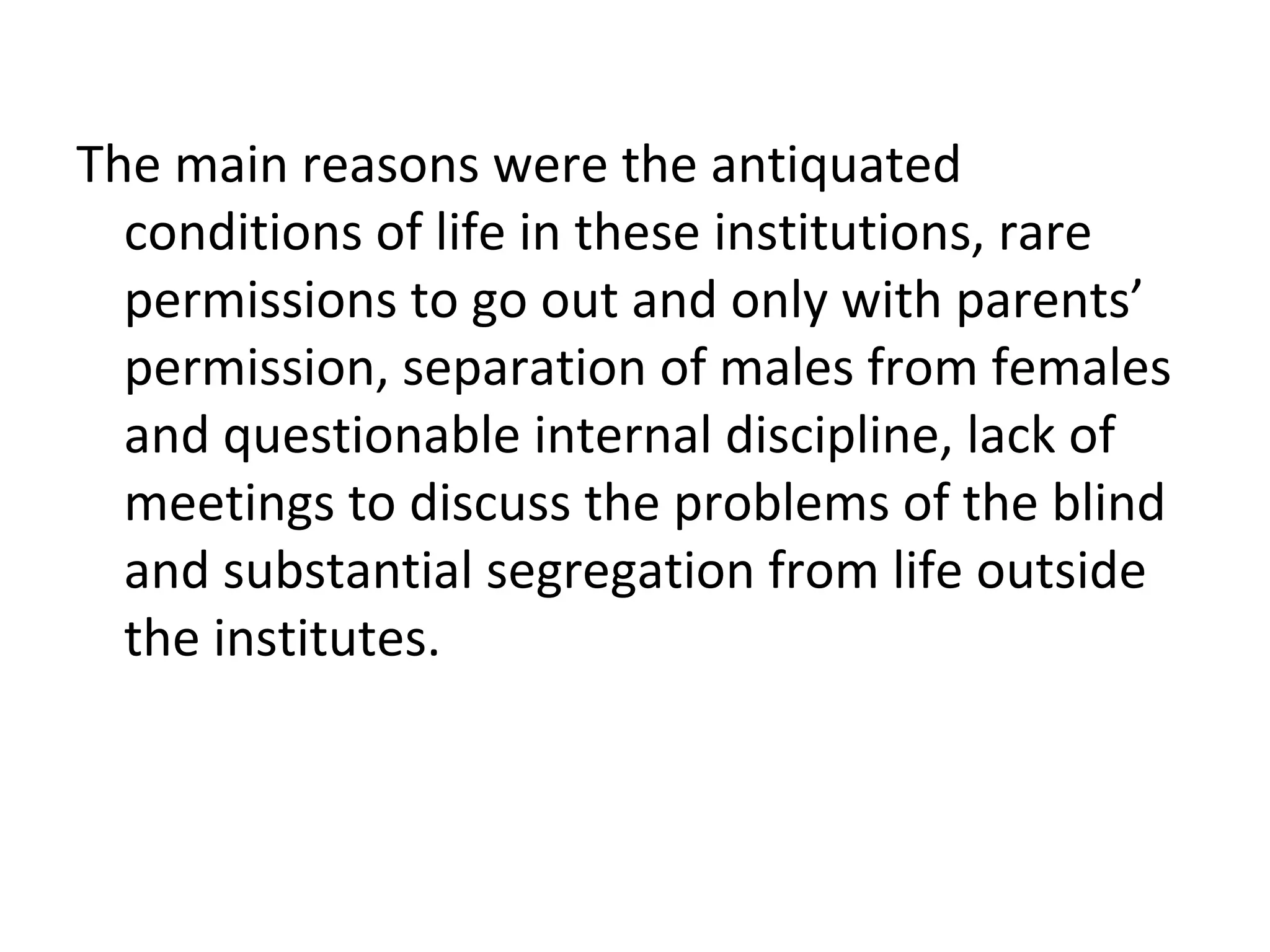 The main reasons were the antiquated
conditions of life in these institutions, rare
permissions to go out and only with parents’
permission, separation of males from females
and questionable internal discipline, lack of
meetings to discuss the problems of the blind
and substantial segregation from life outside
the institutes.
 