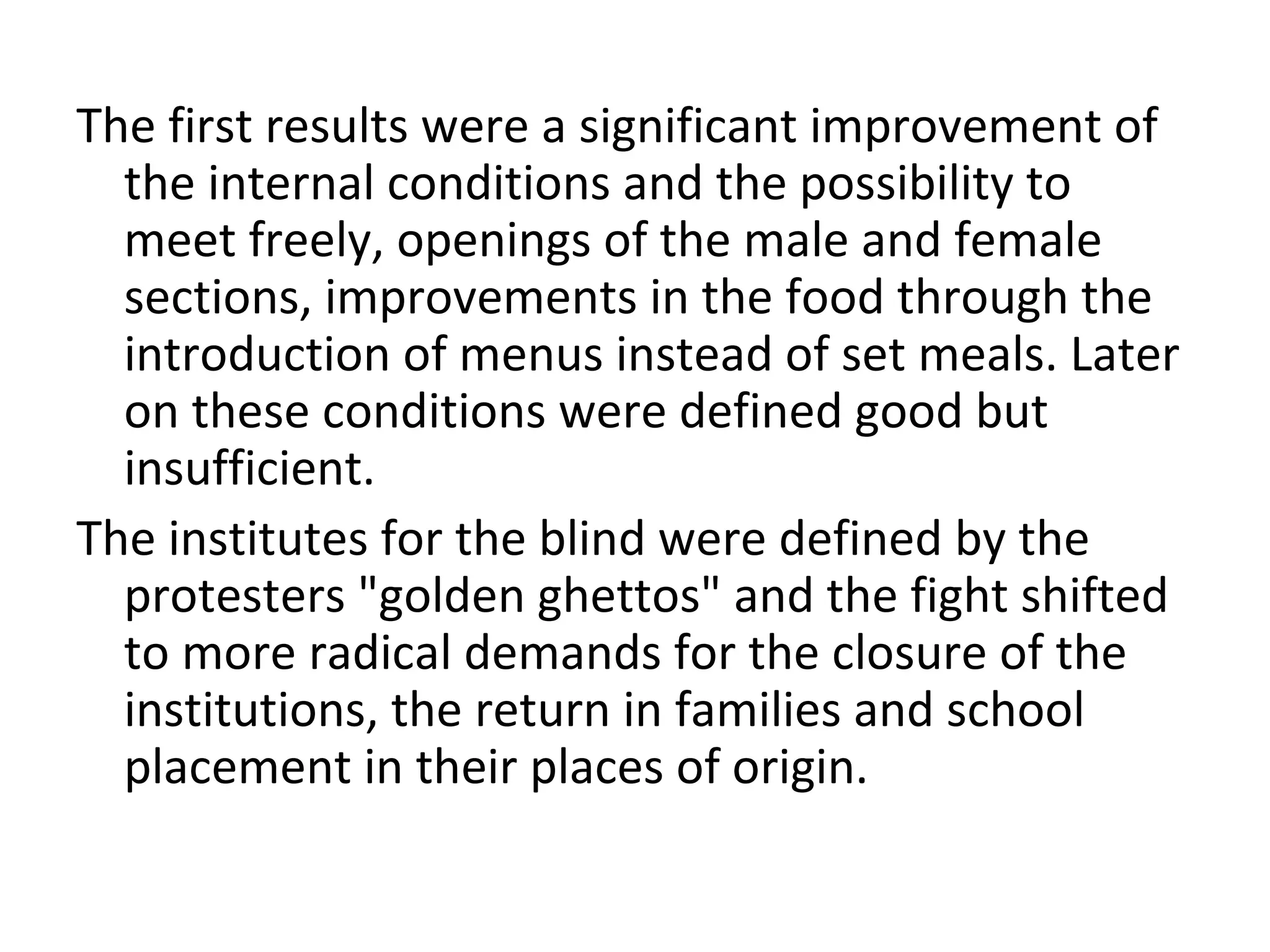The first results were a significant improvement of
the internal conditions and the possibility to
meet freely, openings of the male and female
sections, improvements in the food through the
introduction of menus instead of set meals. Later
on these conditions were defined good but
insufficient.
The institutes for the blind were defined by the
protesters "golden ghettos" and the fight shifted
to more radical demands for the closure of the
institutions, the return in families and school
placement in their places of origin.
 